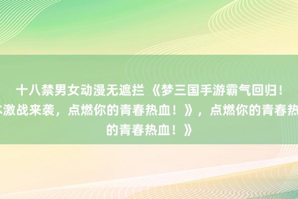 十八禁男女动漫无遮拦 《梦三国手游霸气回归！多版本激战来袭，点燃你的青春热血！》，点燃你的青春热血！》