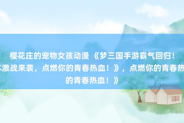 樱花庄的宠物女孩动漫 《梦三国手游霸气回归！多版本激战来袭，点燃你的青春热血！》，点燃你的青春热血！》