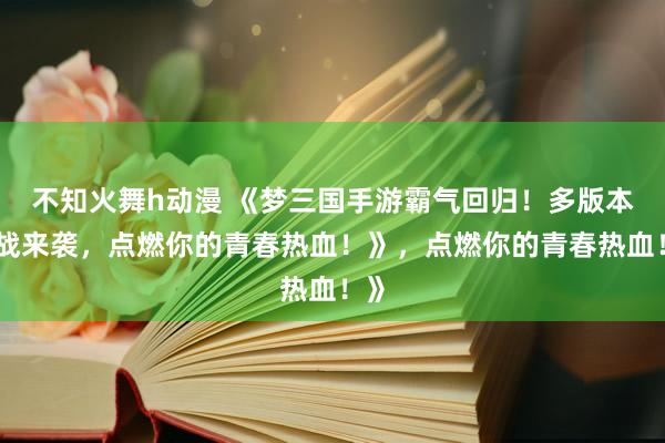 不知火舞h动漫 《梦三国手游霸气回归！多版本激战来袭，点燃你的青春热血！》，点燃你的青春热血！》