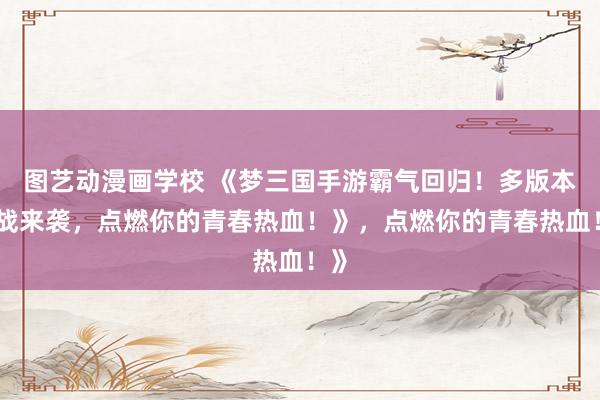 图艺动漫画学校 《梦三国手游霸气回归！多版本激战来袭，点燃你的青春热血！》，点燃你的青春热血！》
