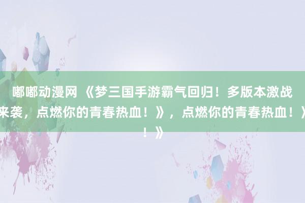 嘟嘟动漫网 《梦三国手游霸气回归！多版本激战来袭，点燃你的青春热血！》，点燃你的青春热血！》