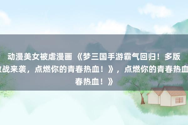 动漫美女被虐漫画 《梦三国手游霸气回归！多版本激战来袭，点燃你的青春热血！》，点燃你的青春热血！》