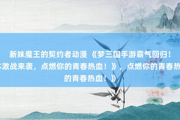 新妹魔王的契约者动漫 《梦三国手游霸气回归！多版本激战来袭，点燃你的青春热血！》，点燃你的青春热血！》