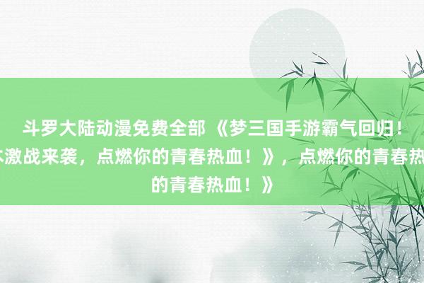 斗罗大陆动漫免费全部 《梦三国手游霸气回归！多版本激战来袭，点燃你的青春热血！》，点燃你的青春热血！》