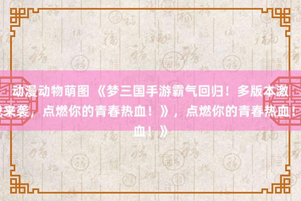 动漫动物萌图 《梦三国手游霸气回归！多版本激战来袭，点燃你的青春热血！》，点燃你的青春热血！》