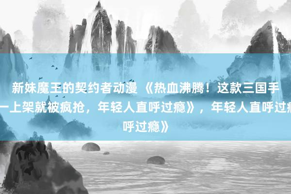 新妹魔王的契约者动漫 《热血沸腾！这款三国手游一上架就被疯抢，年轻人直呼过瘾》，年轻人直呼过瘾》