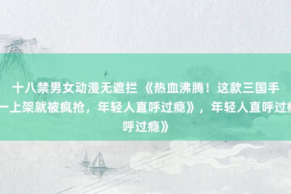 十八禁男女动漫无遮拦 《热血沸腾！这款三国手游一上架就被疯抢，年轻人直呼过瘾》，年轻人直呼过瘾》