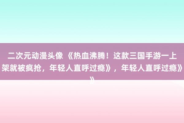 二次元动漫头像 《热血沸腾！这款三国手游一上架就被疯抢，年轻人直呼过瘾》，年轻人直呼过瘾》