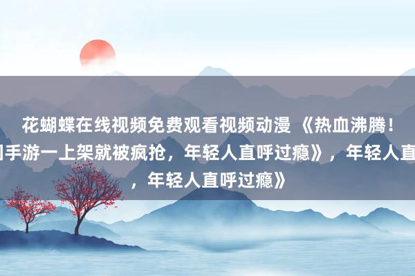 花蝴蝶在线视频免费观看视频动漫 《热血沸腾！这款三国手游一上架就被疯抢，年轻人直呼过瘾》，年轻人直呼过瘾》