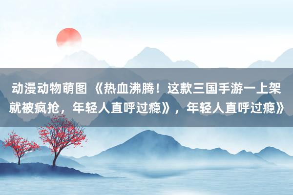 动漫动物萌图 《热血沸腾！这款三国手游一上架就被疯抢，年轻人直呼过瘾》，年轻人直呼过瘾》