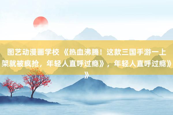 图艺动漫画学校 《热血沸腾！这款三国手游一上架就被疯抢，年轻人直呼过瘾》，年轻人直呼过瘾》