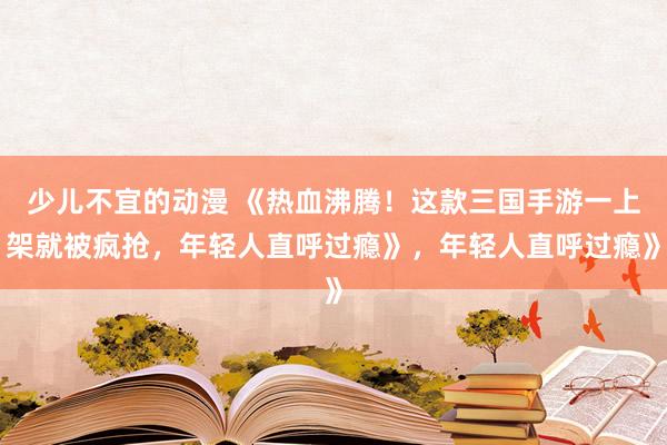 少儿不宜的动漫 《热血沸腾！这款三国手游一上架就被疯抢，年轻人直呼过瘾》，年轻人直呼过瘾》