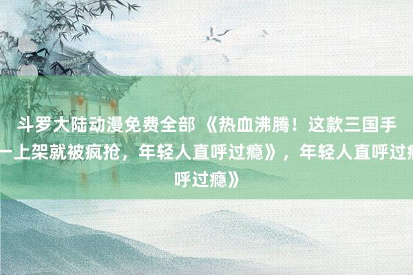 斗罗大陆动漫免费全部 《热血沸腾！这款三国手游一上架就被疯抢，年轻人直呼过瘾》，年轻人直呼过瘾》