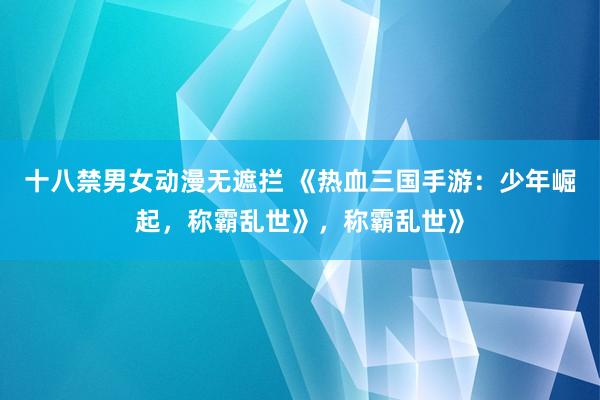 十八禁男女动漫无遮拦 《热血三国手游：少年崛起，称霸乱世》，称霸乱世》