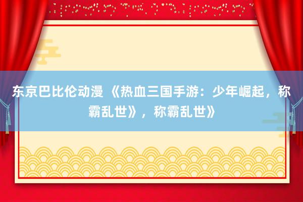 东京巴比伦动漫 《热血三国手游：少年崛起，称霸乱世》，称霸乱世》