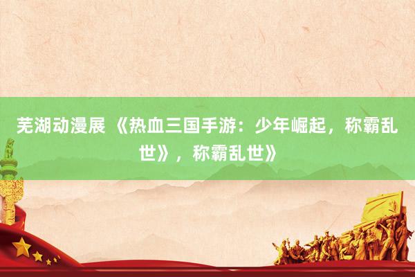 芜湖动漫展 《热血三国手游：少年崛起，称霸乱世》，称霸乱世》