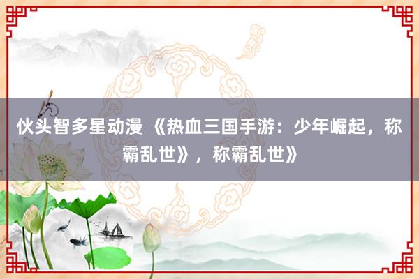 伙头智多星动漫 《热血三国手游：少年崛起，称霸乱世》，称霸乱世》