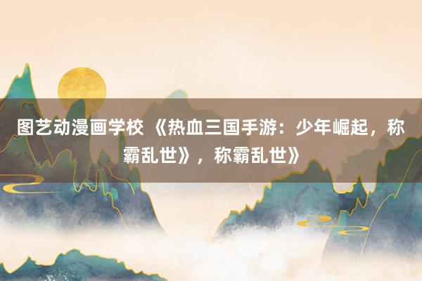 图艺动漫画学校 《热血三国手游：少年崛起，称霸乱世》，称霸乱世》
