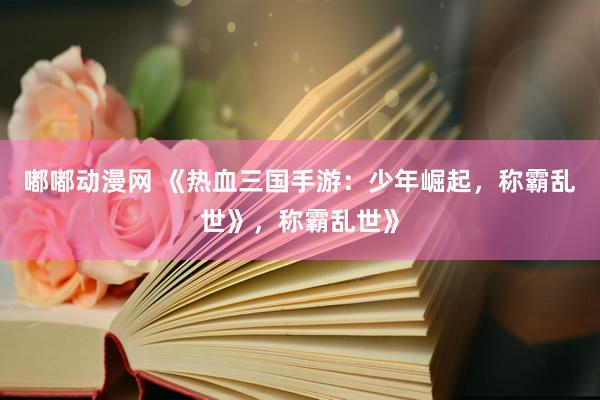 嘟嘟动漫网 《热血三国手游：少年崛起，称霸乱世》，称霸乱世》
