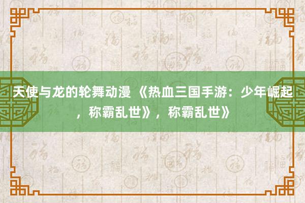 天使与龙的轮舞动漫 《热血三国手游：少年崛起，称霸乱世》，称霸乱世》