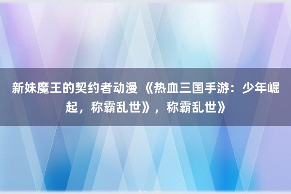 新妹魔王的契约者动漫 《热血三国手游：少年崛起，称霸乱世》，称霸乱世》