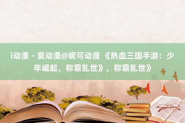 i动漫 - 爱动漫@妮可动漫 《热血三国手游：少年崛起，称霸乱世》，称霸乱世》