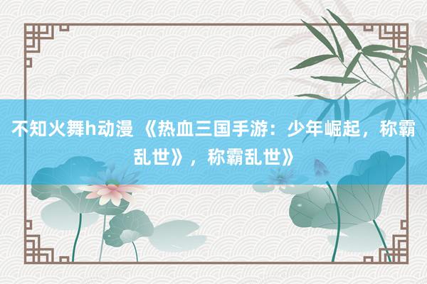 不知火舞h动漫 《热血三国手游：少年崛起，称霸乱世》，称霸乱世》