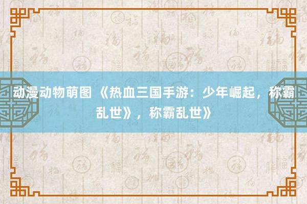 动漫动物萌图 《热血三国手游：少年崛起，称霸乱世》，称霸乱世》