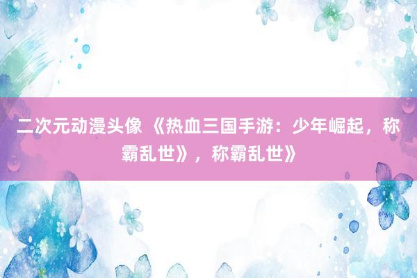 二次元动漫头像 《热血三国手游：少年崛起，称霸乱世》，称霸乱世》