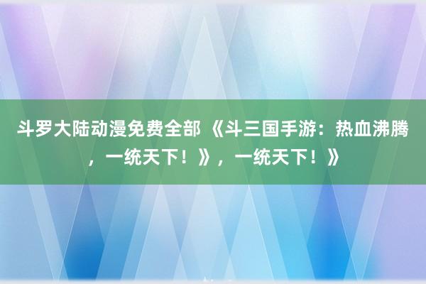 斗罗大陆动漫免费全部 《斗三国手游：热血沸腾，一统天下！》，一统天下！》