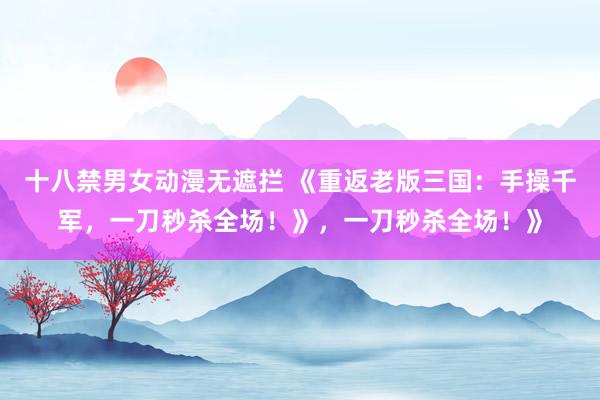 十八禁男女动漫无遮拦 《重返老版三国：手操千军，一刀秒杀全场！》，一刀秒杀全场！》