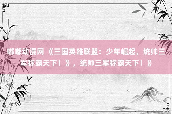 嘟嘟动漫网 《三国英雄联盟：少年崛起，统帅三军称霸天下！》，统帅三军称霸天下！》