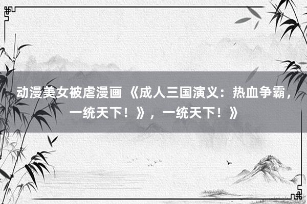 动漫美女被虐漫画 《成人三国演义：热血争霸，一统天下！》，一统天下！》