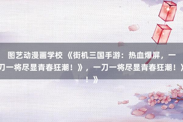 图艺动漫画学校 《街机三国手游：热血爆屏，一刀一将尽显青春狂潮！》，一刀一将尽显青春狂潮！》