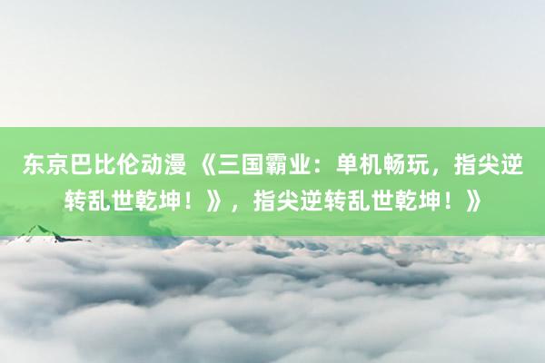 东京巴比伦动漫 《三国霸业：单机畅玩，指尖逆转乱世乾坤！》，指尖逆转乱世乾坤！》