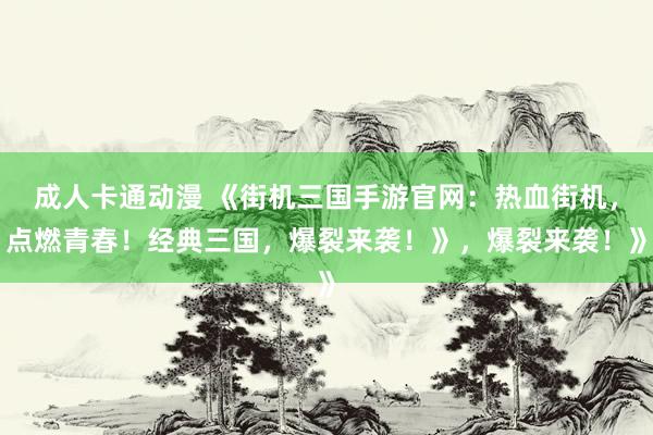 成人卡通动漫 《街机三国手游官网：热血街机，点燃青春！经典三国，爆裂来袭！》，爆裂来袭！》