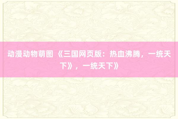 动漫动物萌图 《三国网页版：热血沸腾，一统天下》，一统天下》