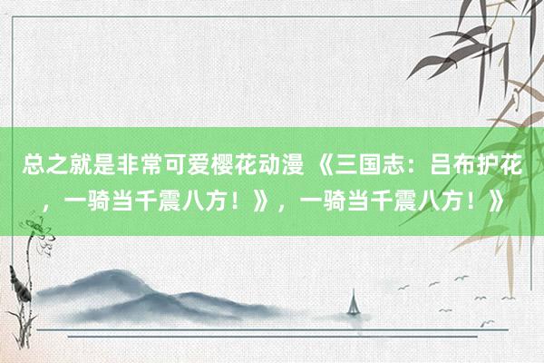 总之就是非常可爱樱花动漫 《三国志：吕布护花，一骑当千震八方！》，一骑当千震八方！》