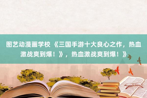 图艺动漫画学校 《三国手游十大良心之作，热血激战爽到爆！》，热血激战爽到爆！》