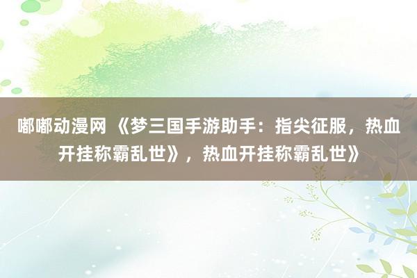 嘟嘟动漫网 《梦三国手游助手：指尖征服，热血开挂称霸乱世》，热血开挂称霸乱世》