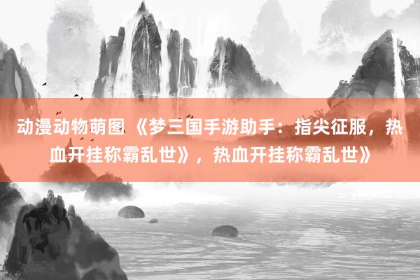 动漫动物萌图 《梦三国手游助手：指尖征服，热血开挂称霸乱世》，热血开挂称霸乱世》