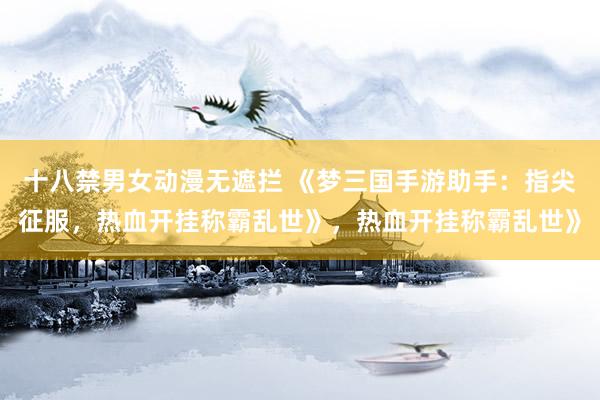 十八禁男女动漫无遮拦 《梦三国手游助手：指尖征服，热血开挂称霸乱世》，热血开挂称霸乱世》
