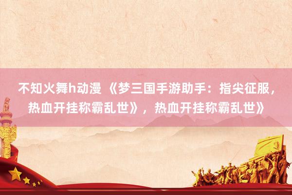 不知火舞h动漫 《梦三国手游助手：指尖征服，热血开挂称霸乱世》，热血开挂称霸乱世》