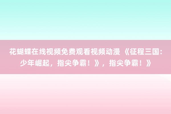 花蝴蝶在线视频免费观看视频动漫 《征程三国：少年崛起，指尖争霸！》，指尖争霸！》