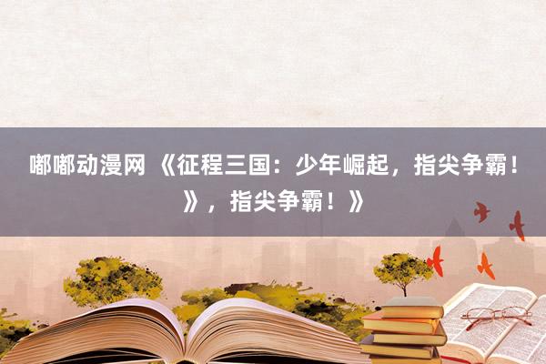 嘟嘟动漫网 《征程三国：少年崛起，指尖争霸！》，指尖争霸！》