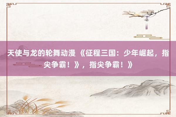 天使与龙的轮舞动漫 《征程三国：少年崛起，指尖争霸！》，指尖争霸！》