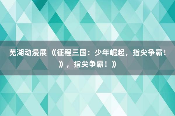 芜湖动漫展 《征程三国：少年崛起，指尖争霸！》，指尖争霸！》