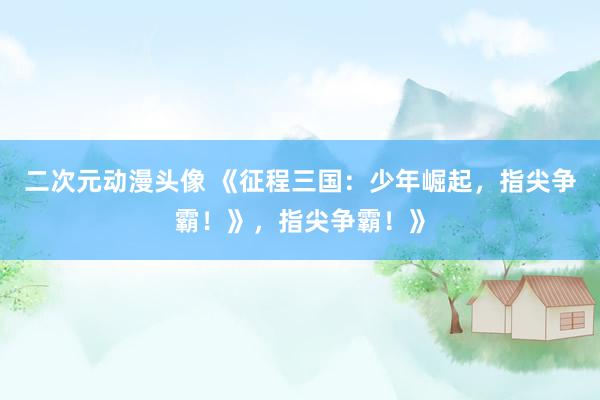 二次元动漫头像 《征程三国：少年崛起，指尖争霸！》，指尖争霸！》