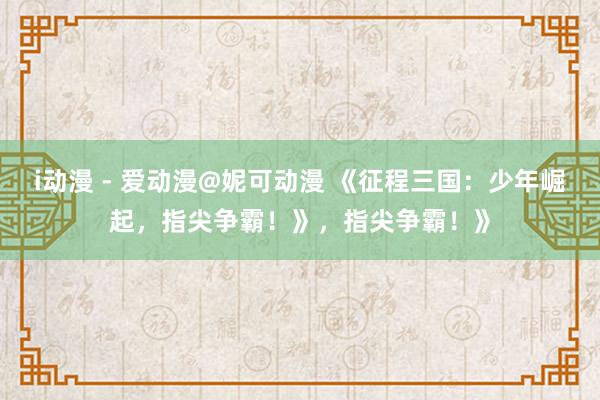 i动漫 - 爱动漫@妮可动漫 《征程三国：少年崛起，指尖争霸！》，指尖争霸！》