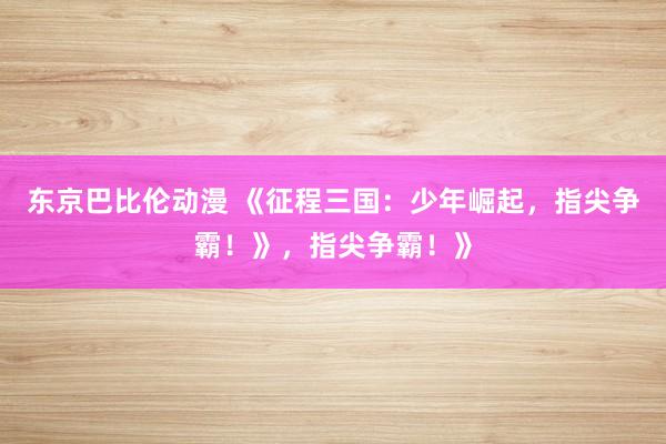 东京巴比伦动漫 《征程三国：少年崛起，指尖争霸！》，指尖争霸！》